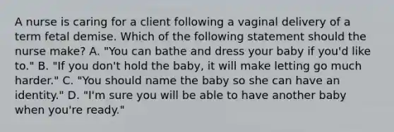 A nurse is caring for a client following a vaginal delivery of a term fetal demise. Which of the following statement should the nurse make? A. "You can bathe and dress your baby if you'd like to." B. "If you don't hold the baby, it will make letting go much harder." C. "You should name the baby so she can have an identity." D. "I'm sure you will be able to have another baby when you're ready."