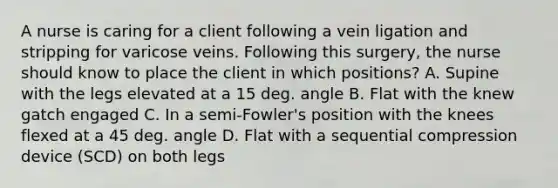 A nurse is caring for a client following a vein ligation and stripping for varicose veins. Following this surgery, the nurse should know to place the client in which positions? A. Supine with the legs elevated at a 15 deg. angle B. Flat with the knew gatch engaged C. In a semi-Fowler's position with the knees flexed at a 45 deg. angle D. Flat with a sequential compression device (SCD) on both legs