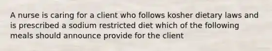 A nurse is caring for a client who follows kosher dietary laws and is prescribed a sodium restricted diet which of the following meals should announce provide for the client