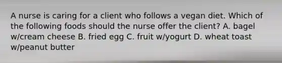 A nurse is caring for a client who follows a vegan diet. Which of the following foods should the nurse offer the client? A. bagel w/cream cheese B. fried egg C. fruit w/yogurt D. wheat toast w/peanut butter