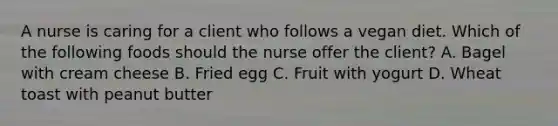 A nurse is caring for a client who follows a vegan diet. Which of the following foods should the nurse offer the client? A. Bagel with cream cheese B. Fried egg C. Fruit with yogurt D. Wheat toast with peanut butter