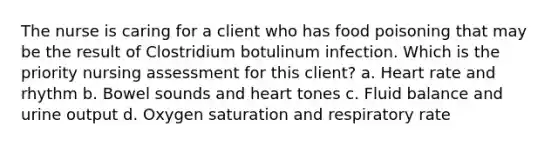 The nurse is caring for a client who has food poisoning that may be the result of Clostridium botulinum infection. Which is the priority nursing assessment for this client? a. Heart rate and rhythm b. Bowel sounds and heart tones c. Fluid balance and urine output d. Oxygen saturation and respiratory rate