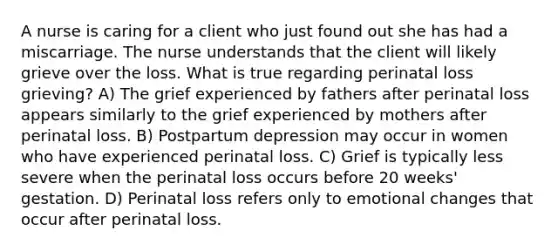 A nurse is caring for a client who just found out she has had a miscarriage. The nurse understands that the client will likely grieve over the loss. What is true regarding perinatal loss grieving? A) The grief experienced by fathers after perinatal loss appears similarly to the grief experienced by mothers after perinatal loss. B) Postpartum depression may occur in women who have experienced perinatal loss. C) Grief is typically less severe when the perinatal loss occurs before 20 weeks' gestation. D) Perinatal loss refers only to emotional changes that occur after perinatal loss.