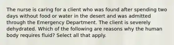 The nurse is caring for a client who was found after spending two days without food or water in the desert and was admitted through the Emergency Department. The client is severely dehydrated. Which of the following are reasons why the human body requires fluid? Select all that apply.