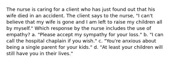 The nurse is caring for a client who has just found out that his wife died in an accident. The client says to the nurse, "I can't believe that my wife is gone and I am left to raise my children all by myself." Which response by the nurse includes the use of empathy? a. "Please accept my sympathy for your loss." b. "I can call the hospital chaplain if you wish." c. "You're anxious about being a single parent for your kids." d. "At least your children will still have you in their lives."