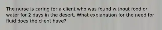 The nurse is caring for a client who was found without food or water for 2 days in the desert. What explanation for the need for fluid does the client have?