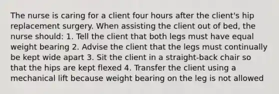 The nurse is caring for a client four hours after the client's hip replacement surgery. When assisting the client out of bed, the nurse should: 1. Tell the client that both legs must have equal weight bearing 2. Advise the client that the legs must continually be kept wide apart 3. Sit the client in a straight-back chair so that the hips are kept flexed 4. Transfer the client using a mechanical lift because weight bearing on the leg is not allowed