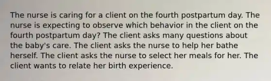 The nurse is caring for a client on the fourth postpartum day. The nurse is expecting to observe which behavior in the client on the fourth postpartum day? The client asks many questions about the baby's care. The client asks the nurse to help her bathe herself. The client asks the nurse to select her meals for her. The client wants to relate her birth experience.