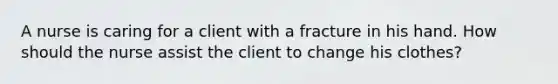 A nurse is caring for a client with a fracture in his hand. How should the nurse assist the client to change his clothes?