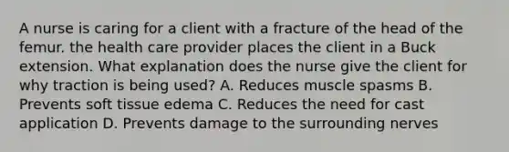 A nurse is caring for a client with a fracture of the head of the femur. the health care provider places the client in a Buck extension. What explanation does the nurse give the client for why traction is being used? A. Reduces muscle spasms B. Prevents soft tissue edema C. Reduces the need for cast application D. Prevents damage to the surrounding nerves