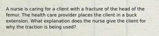 A nurse is caring for a client with a fracture of the head of the femur. The health care provider places the client in a buck extension. What explanation does the nurse give the client for why the traction is being used?