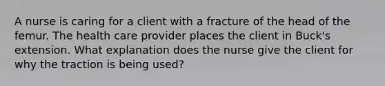 A nurse is caring for a client with a fracture of the head of the femur. The health care provider places the client in Buck's extension. What explanation does the nurse give the client for why the traction is being used?