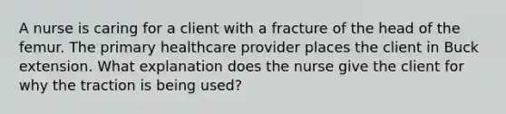 A nurse is caring for a client with a fracture of the head of the femur. The primary healthcare provider places the client in Buck extension. What explanation does the nurse give the client for why the traction is being used?