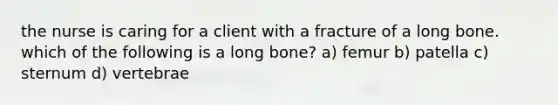 the nurse is caring for a client with a fracture of a long bone. which of the following is a long bone? a) femur b) patella c) sternum d) vertebrae