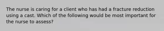 The nurse is caring for a client who has had a fracture reduction using a cast. Which of the following would be most important for the nurse to assess?