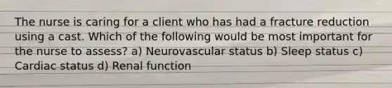 The nurse is caring for a client who has had a fracture reduction using a cast. Which of the following would be most important for the nurse to assess? a) Neurovascular status b) Sleep status c) Cardiac status d) Renal function