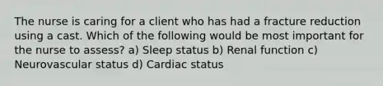 The nurse is caring for a client who has had a fracture reduction using a cast. Which of the following would be most important for the nurse to assess? a) Sleep status b) Renal function c) Neurovascular status d) Cardiac status