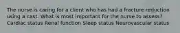 The nurse is caring for a client who has had a fracture reduction using a cast. What is most important for the nurse to assess? Cardiac status Renal function Sleep status Neurovascular status