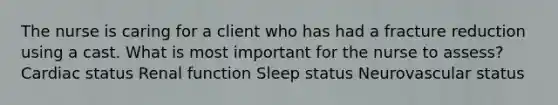 The nurse is caring for a client who has had a fracture reduction using a cast. What is most important for the nurse to assess? Cardiac status Renal function Sleep status Neurovascular status