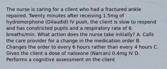 The nurse is caring for a client who had a fractured ankle repaired. Twenty minutes after receiving 1.5mg of hydromorphone (Dilaudid) IV push, the client is slow to respond and has constricted pupils and a respiratory rate of 6 breaths/min. What action does the nurse take initially? A. Calls the care provider for a change in the medication order B. Changes the order to every 6 hours rather than every 4 hours C. Gives the client a dose of naloxone (Narcan) 0.4mg IV D. Performs a cognitive assessment on the client