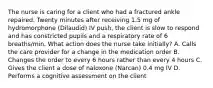 The nurse is caring for a client who had a fractured ankle repaired. Twenty minutes after receiving 1.5 mg of hydromorphone (Dilaudid) IV push, the client is slow to respond and has constricted pupils and a respiratory rate of 6 breaths/min. What action does the nurse take initially? A. Calls the care provider for a change in the medication order B. Changes the order to every 6 hours rather than every 4 hours C. Gives the client a dose of naloxone (Narcan) 0.4 mg IV D. Performs a cognitive assessment on the client