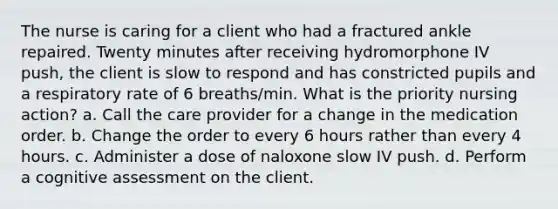 The nurse is caring for a client who had a fractured ankle repaired. Twenty minutes after receiving hydromorphone IV push, the client is slow to respond and has constricted pupils and a respiratory rate of 6 breaths/min. What is the priority nursing action? a. Call the care provider for a change in the medication order. b. Change the order to every 6 hours rather than every 4 hours. c. Administer a dose of naloxone slow IV push. d. Perform a cognitive assessment on the client.