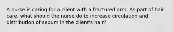 A nurse is caring for a client with a fractured arm. As part of hair care, what should the nurse do to increase circulation and distribution of sebum in the client's hair?