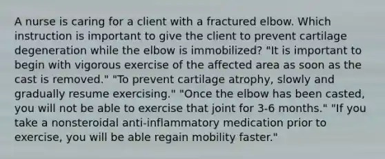 A nurse is caring for a client with a fractured elbow. Which instruction is important to give the client to prevent cartilage degeneration while the elbow is immobilized? "It is important to begin with vigorous exercise of the affected area as soon as the cast is removed." "To prevent cartilage atrophy, slowly and gradually resume exercising." "Once the elbow has been casted, you will not be able to exercise that joint for 3-6 months." "If you take a nonsteroidal anti-inflammatory medication prior to exercise, you will be able regain mobility faster."