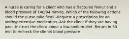 A nurse is caring for a client who has a fractured femur and a blood pressure of 140/94 mmHg. Which of the following actions should the nurse take first? -Request a prescription for an antihypertensive medication -Ask the client if they are having pain -Instruct the client about a low-sodium diet -Return in 30 min to recheck the clients blood pressure