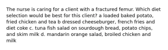 The nurse is caring for a client with a fractured femur. Which diet selection would be best for this client? a loaded baked potato, fried chicken and tea b dressed cheeseburger, french fries and diet coke c. tuna fish salad on sourdough bread, potato chips, and skim milk d. mandarin orange salad, broiled chicken and milk