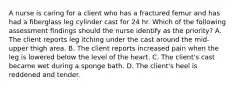 A nurse is caring for a client who has a fractured femur and has had a fiberglass leg cylinder cast for 24 hr. Which of the following assessment findings should the nurse identify as the priority? A. The client reports leg itching under the cast around the mid-upper thigh area. B. The client reports increased pain when the leg is lowered below the level of the heart. C. The client's cast became wet during a sponge bath. D. The client's heel is reddened and tender.