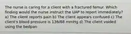 The nurse is caring for a client with a fractured femur. Which finding would the nurse instruct the UAP to report immediately? a) The client reports pain b) The client appears confused c) The client's blood pressure is 136/88 mmHg d) The client voided using the bedpan