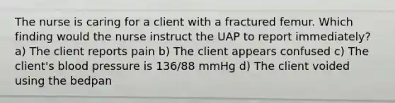 The nurse is caring for a client with a fractured femur. Which finding would the nurse instruct the UAP to report immediately? a) The client reports pain b) The client appears confused c) The client's blood pressure is 136/88 mmHg d) The client voided using the bedpan