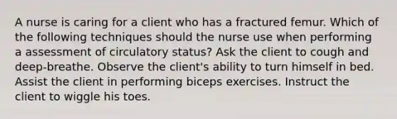 A nurse is caring for a client who has a fractured femur. Which of the following techniques should the nurse use when performing a assessment of circulatory status? Ask the client to cough and deep-breathe. Observe the client's ability to turn himself in bed. Assist the client in performing biceps exercises. Instruct the client to wiggle his toes.