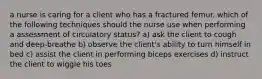 a nurse is caring for a client who has a fractured femur. which of the following techniques should the nurse use when performing a assessment of circulatory status? a) ask the client to cough and deep-breathe b) observe the client's ability to turn himself in bed c) assist the client in performing biceps exercises d) instruct the client to wiggle his toes