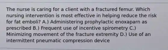 The nurse is caring for a client with a fractured femur. Which nursing intervention is most effective in helping reduce the risk for fat emboli? A.) Administering prophylactic enoxaparn as prescribed B.) Frequent use of incentive spirometry C.) Minimizing movement of the fracture extremity D.) Use of an intermittent pneumatic compression device