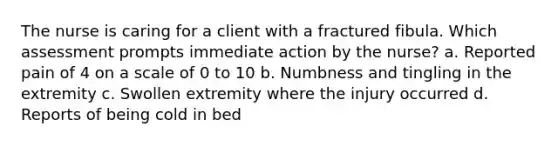 The nurse is caring for a client with a fractured fibula. Which assessment prompts immediate action by the nurse? a. Reported pain of 4 on a scale of 0 to 10 b. Numbness and tingling in the extremity c. Swollen extremity where the injury occurred d. Reports of being cold in bed