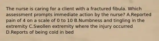 The nurse is caring for a client with a fractured fibula. Which assessment prompts immediate action by the nurse? A.Reported pain of 4 on a scale of 0 to 10 B.Numbness and tingling in the extremity C.Swollen extremity where the injury occurred D.Reports of being cold in bed