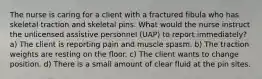 The nurse is caring for a client with a fractured fibula who has skeletal traction and skeletal pins. What would the nurse instruct the unlicensed assistive personnel (UAP) to report immediately? a) The client is reporting pain and muscle spasm. b) The traction weights are resting on the floor. c) The client wants to change position. d) There is a small amount of clear fluid at the pin sites.