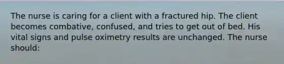 The nurse is caring for a client with a fractured hip. The client becomes combative, confused, and tries to get out of bed. His vital signs and pulse oximetry results are unchanged. The nurse should: