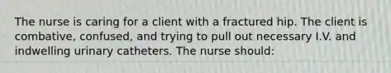 The nurse is caring for a client with a fractured hip. The client is combative, confused, and trying to pull out necessary I.V. and indwelling urinary catheters. The nurse should: