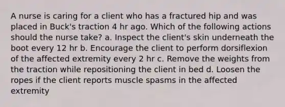 A nurse is caring for a client who has a fractured hip and was placed in Buck's traction 4 hr ago. Which of the following actions should the nurse take? a. Inspect the client's skin underneath the boot every 12 hr b. Encourage the client to perform dorsiflexion of the affected extremity every 2 hr c. Remove the weights from the traction while repositioning the client in bed d. Loosen the ropes if the client reports muscle spasms in the affected extremity