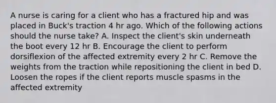 A nurse is caring for a client who has a fractured hip and was placed in Buck's traction 4 hr ago. Which of the following actions should the nurse take? A. Inspect the client's skin underneath the boot every 12 hr B. Encourage the client to perform dorsiflexion of the affected extremity every 2 hr C. Remove the weights from the traction while repositioning the client in bed D. Loosen the ropes if the client reports muscle spasms in the affected extremity