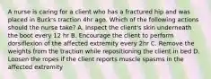 A nurse is caring for a client who has a fractured hip and was placed in Buck's traction 4hr ago. Which of the following actions should the nurse take? A. Inspect the client's skin underneath the boot every 12 hr B. Encourage the client to perform dorsiflexion of the affected extremity every 2hr C. Remove the weights from the traction while repositioning the client in bed D. Loosen the ropes if the client reports muscle spasms in the affected extremity