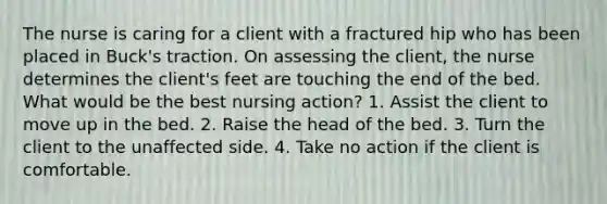 The nurse is caring for a client with a fractured hip who has been placed in Buck's traction. On assessing the client, the nurse determines the client's feet are touching the end of the bed. What would be the best nursing action? 1. Assist the client to move up in the bed. 2. Raise the head of the bed. 3. Turn the client to the unaffected side. 4. Take no action if the client is comfortable.