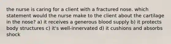 the nurse is caring for a client with a fractured nose. which statement would the nurse make to the client about the cartilage in the nose? a) it receives a generous blood supply b) it protects body structures c) it's well-innervated d) it cushions and absorbs shock