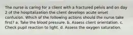 The nurse is caring for a client with a fractured pelvis and on day 2 of the hospitalization the client develops acute onset confusion. Which of the following actions should the nurse take first? a. Take the blood pressure. b. Assess client orientation. c. Check pupil reaction to light. d. Assess the oxygen saturation.