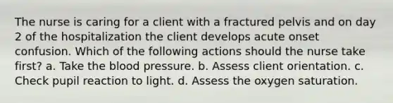 The nurse is caring for a client with a fractured pelvis and on day 2 of the hospitalization the client develops acute onset confusion. Which of the following actions should the nurse take first? a. Take the blood pressure. b. Assess client orientation. c. Check pupil reaction to light. d. Assess the oxygen saturation.