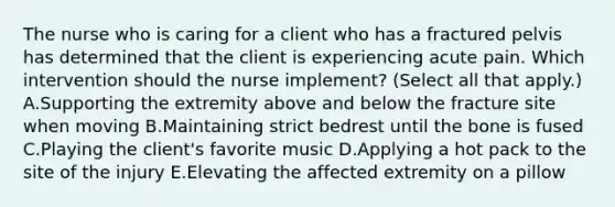 The nurse who is caring for a client who has a fractured pelvis has determined that the client is experiencing acute pain. Which intervention should the nurse​ implement? (Select all that​ apply.) A.Supporting the extremity above and below the fracture site when moving B.Maintaining strict bedrest until the bone is fused C.Playing the​ client's favorite music D.Applying a hot pack to the site of the injury E.Elevating the affected extremity on a pillow