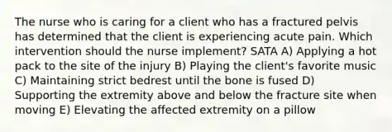 The nurse who is caring for a client who has a fractured pelvis has determined that the client is experiencing acute pain. Which intervention should the nurse implement? SATA A) Applying a hot pack to the site of the injury B) Playing the client's favorite music C) Maintaining strict bedrest until the bone is fused D) Supporting the extremity above and below the fracture site when moving E) Elevating the affected extremity on a pillow